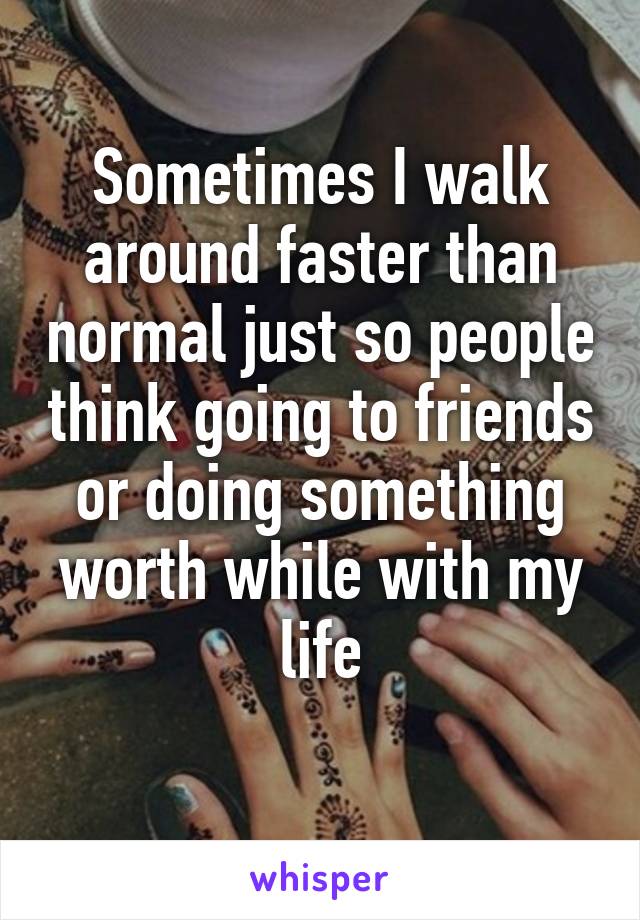 Sometimes I walk around faster than normal just so people think going to friends or doing something worth while with my life
