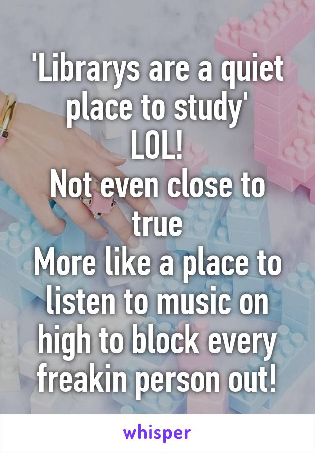 'Librarys are a quiet place to study'
LOL!
Not even close to true
More like a place to listen to music on high to block every freakin person out!