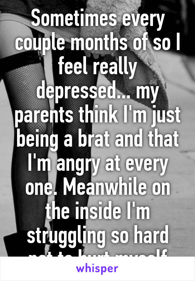 Sometimes every couple months of so I feel really depressed... my parents think I'm just being a brat and that I'm angry at every one. Meanwhile on the inside I'm struggling so hard not to hurt myself