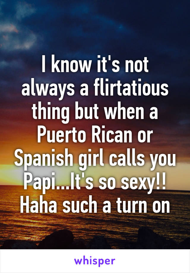 I know it's not always a flirtatious thing but when a Puerto Rican or Spanish girl calls you Papi...It's so sexy!! Haha such a turn on