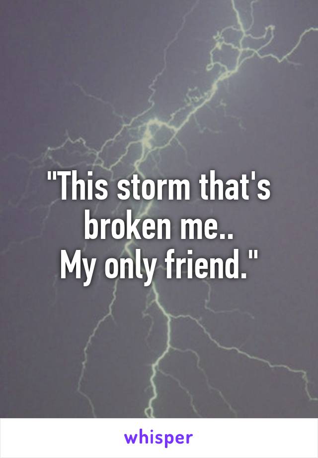 "This storm that's broken me..
My only friend."