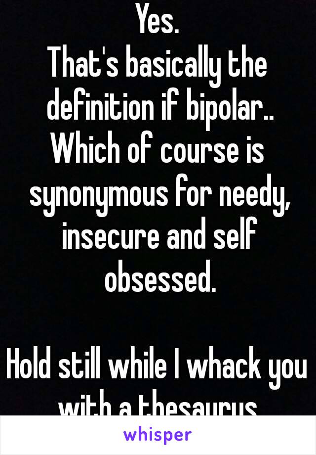 Yes.
That's basically the definition if bipolar..
Which of course is synonymous for needy, insecure and self obsessed.

Hold still while I whack you with a thesaurus.