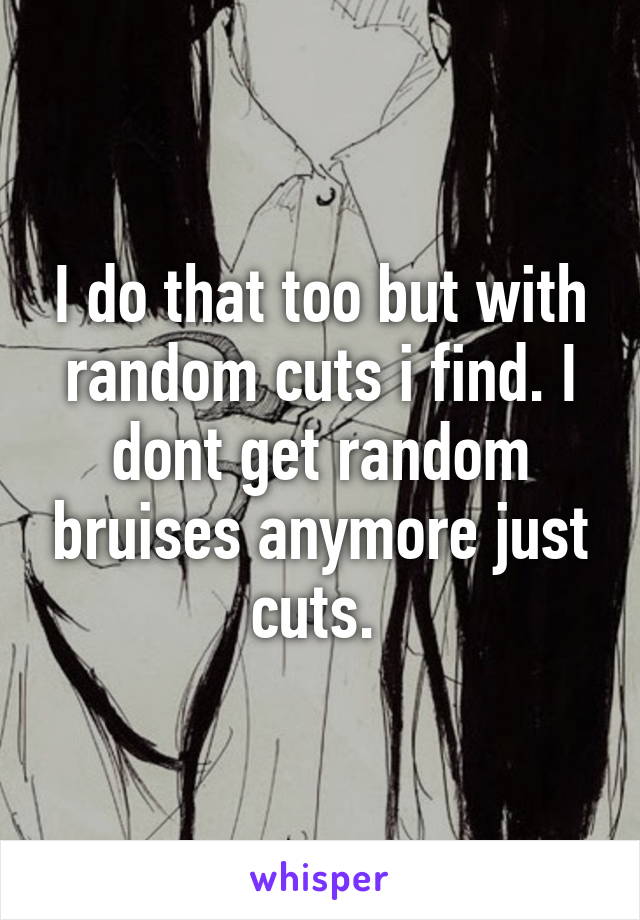 I do that too but with random cuts i find. I dont get random bruises anymore just cuts. 