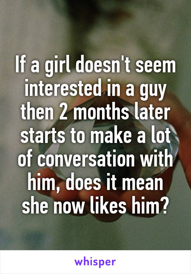 If a girl doesn't seem interested in a guy then 2 months later starts to make a lot of conversation with him, does it mean she now likes him?