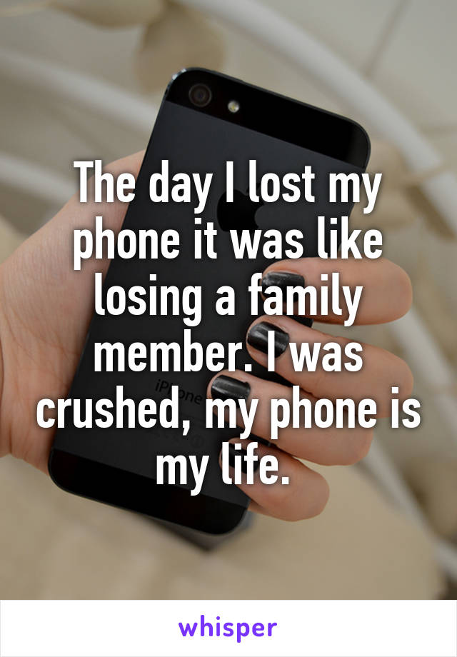 The day I lost my phone it was like losing a family member. I was crushed, my phone is my life. 