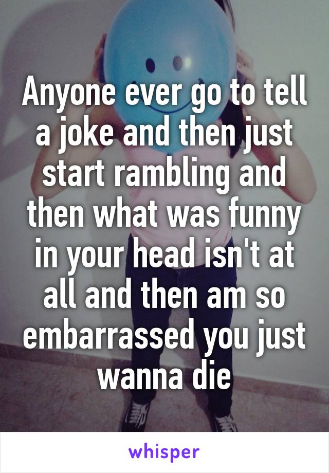 Anyone ever go to tell a joke and then just start rambling and then what was funny in your head isn't at all and then am so embarrassed you just wanna die