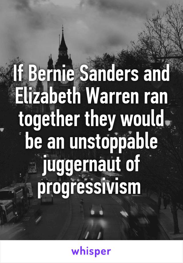 If Bernie Sanders and Elizabeth Warren ran together they would be an unstoppable juggernaut of progressivism 