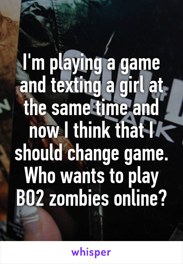 I'm playing a game and texting a girl at the same time and now I think that I should change game. Who wants to play BO2 zombies online?