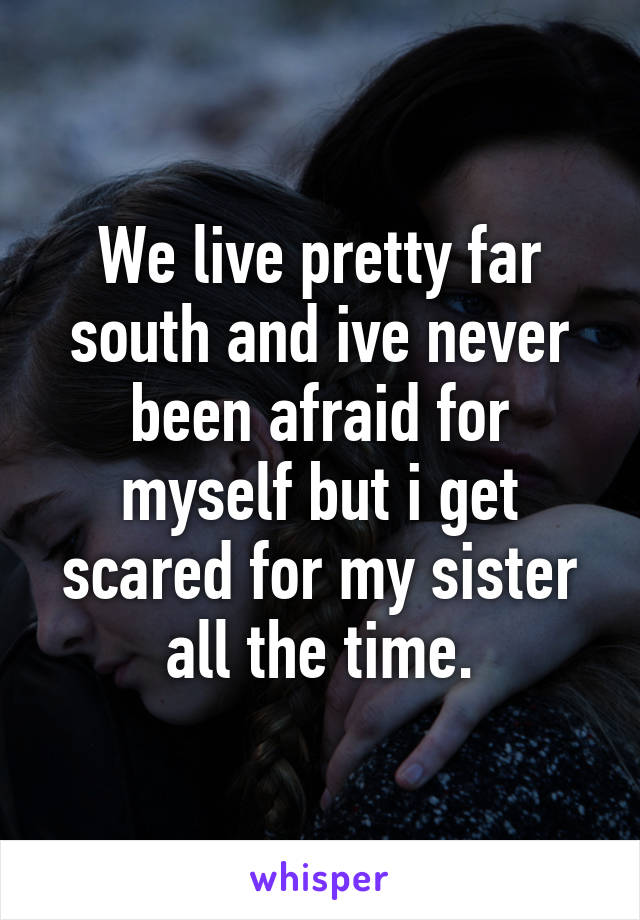 We live pretty far south and ive never been afraid for myself but i get scared for my sister all the time.