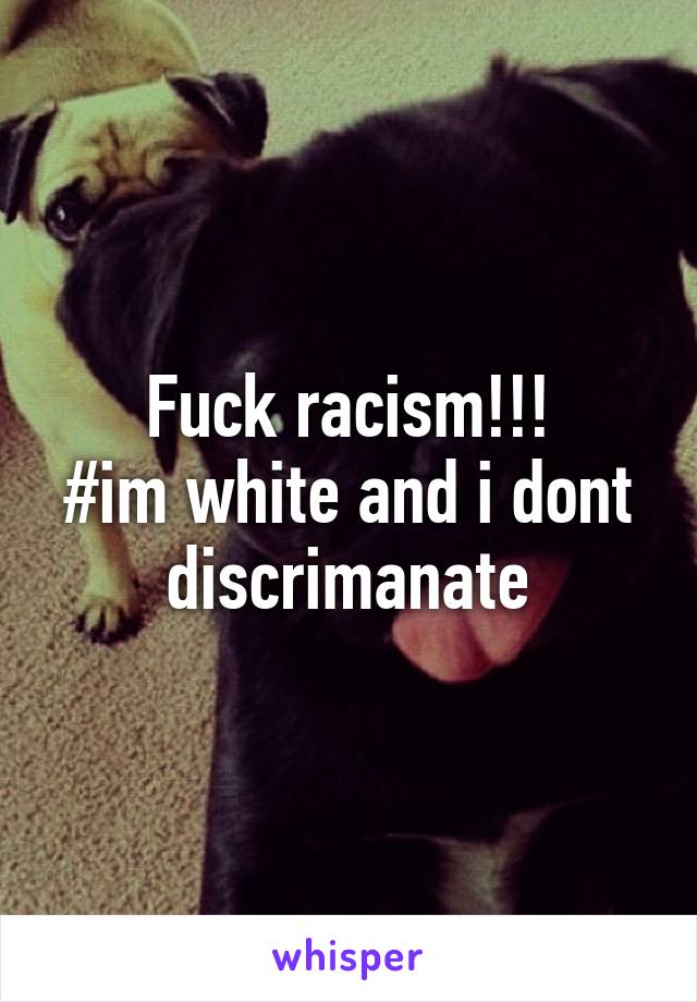 Fuck racism!!!
#im white and i dont discrimanate