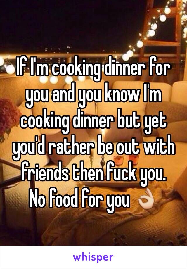 If I'm cooking dinner for you and you know I'm cooking dinner but yet you'd rather be out with friends then fuck you. 
No food for you 👌