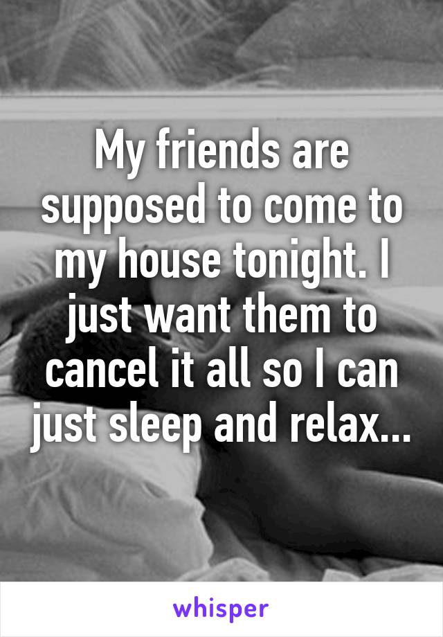 My friends are supposed to come to my house tonight. I just want them to cancel it all so I can just sleep and relax... 