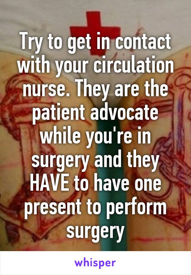 Try to get in contact with your circulation nurse. They are the patient advocate while you're in surgery and they HAVE to have one present to perform surgery