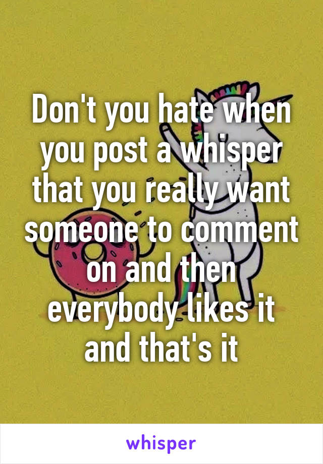 Don't you hate when you post a whisper that you really want someone to comment on and then everybody likes it and that's it