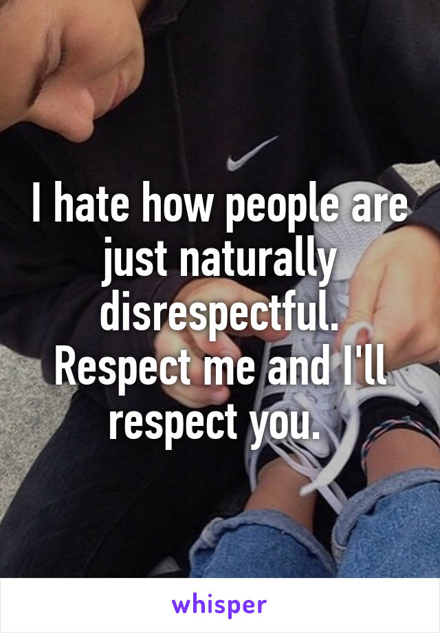 I hate how people are just naturally disrespectful. Respect me and I'll respect you. 