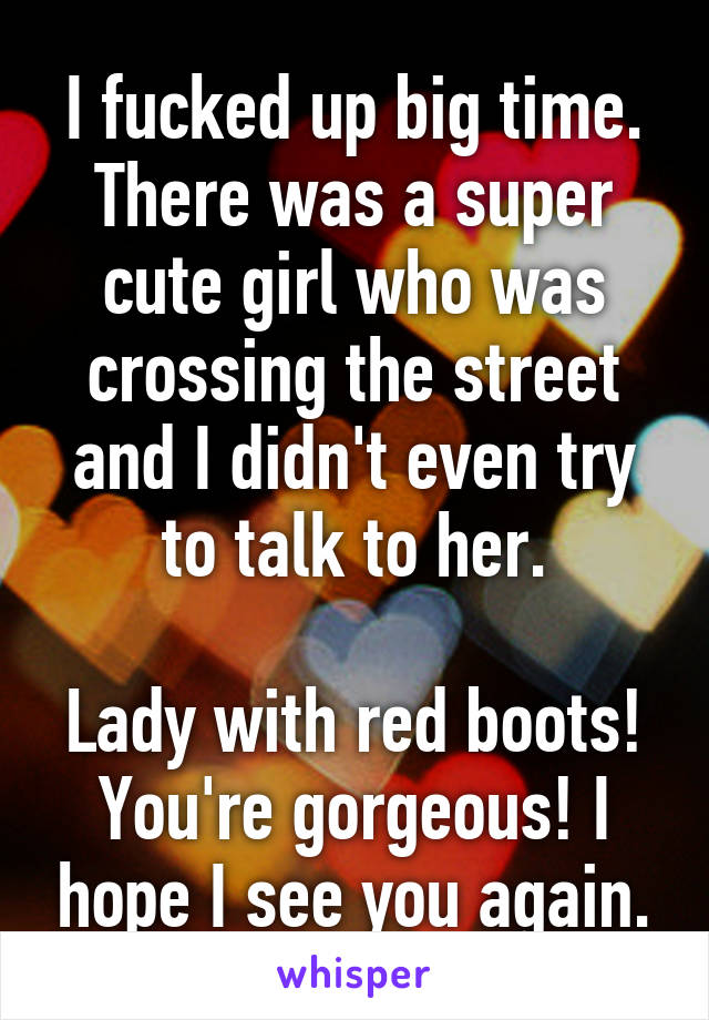 I fucked up big time.
There was a super cute girl who was crossing the street and I didn't even try to talk to her.

Lady with red boots! You're gorgeous! I hope I see you again.