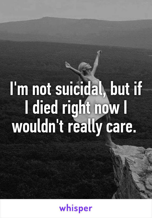 I'm not suicidal, but if I died right now I wouldn't really care. 