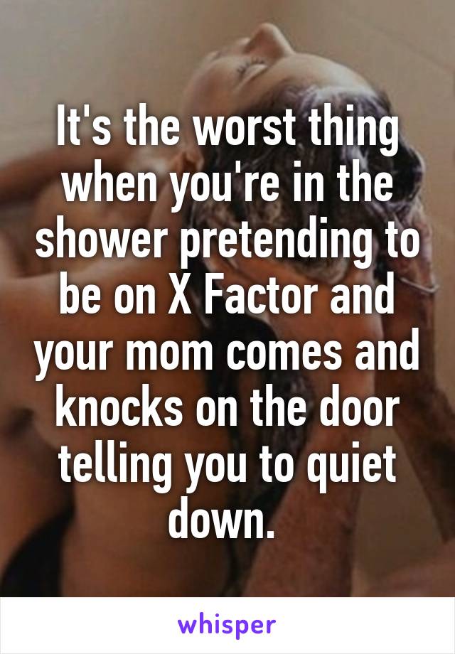 It's the worst thing when you're in the shower pretending to be on X Factor and your mom comes and knocks on the door telling you to quiet down. 