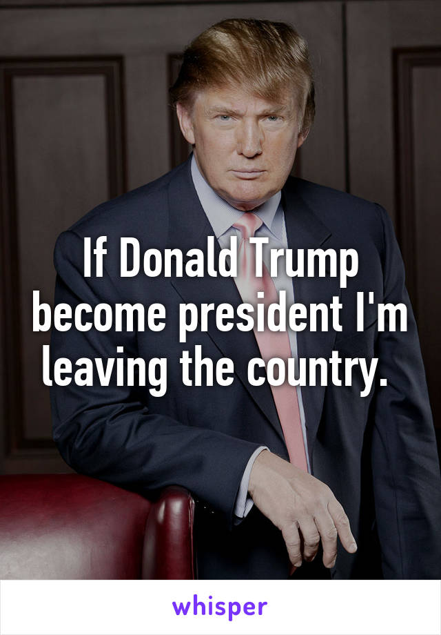 If Donald Trump become president I'm leaving the country. 