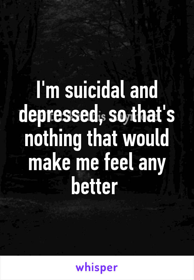 I'm suicidal and depressed, so that's nothing that would make me feel any better 