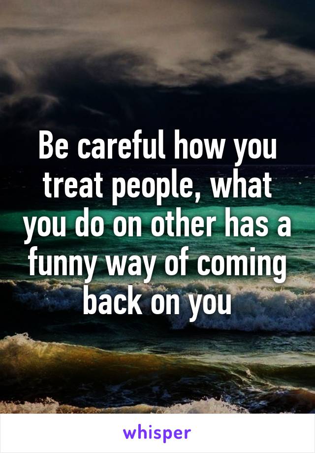 Be careful how you treat people, what you do on other has a funny way of coming back on you