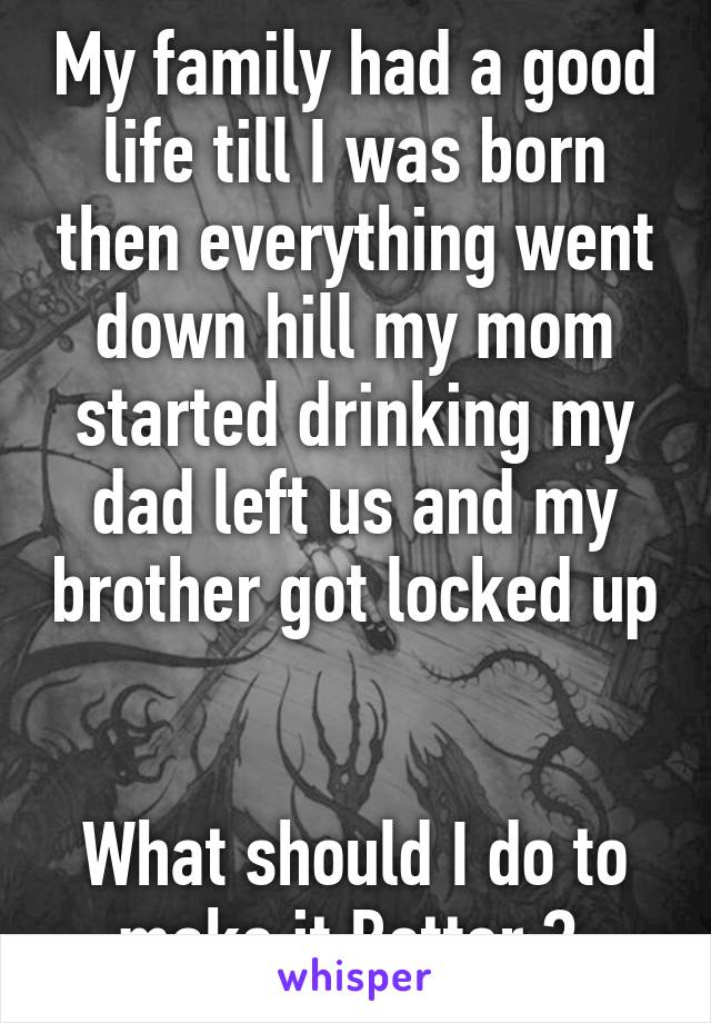 My family had a good life till I was born then everything went down hill my mom started drinking my dad left us and my brother got locked up 

What should I do to make it Better ? 