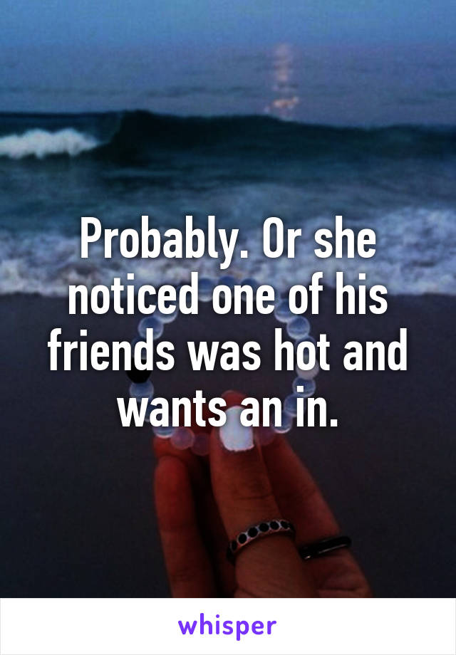 Probably. Or she noticed one of his friends was hot and wants an in.