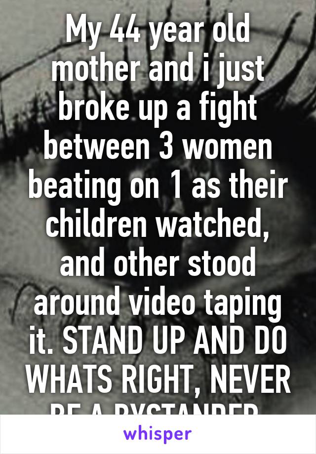 My 44 year old mother and i just broke up a fight between 3 women beating on 1 as their children watched, and other stood around video taping it. STAND UP AND DO WHATS RIGHT, NEVER BE A BYSTANDER 