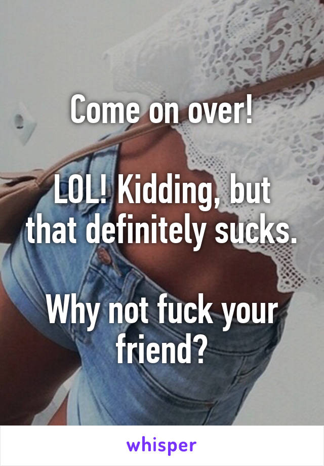 Come on over!

LOL! Kidding, but that definitely sucks.

Why not fuck your friend?