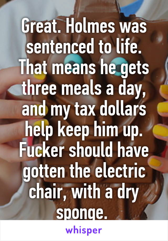 Great. Holmes was sentenced to life. That means he gets three meals a day, and my tax dollars help keep him up. Fucker should have gotten the electric chair, with a dry sponge. 