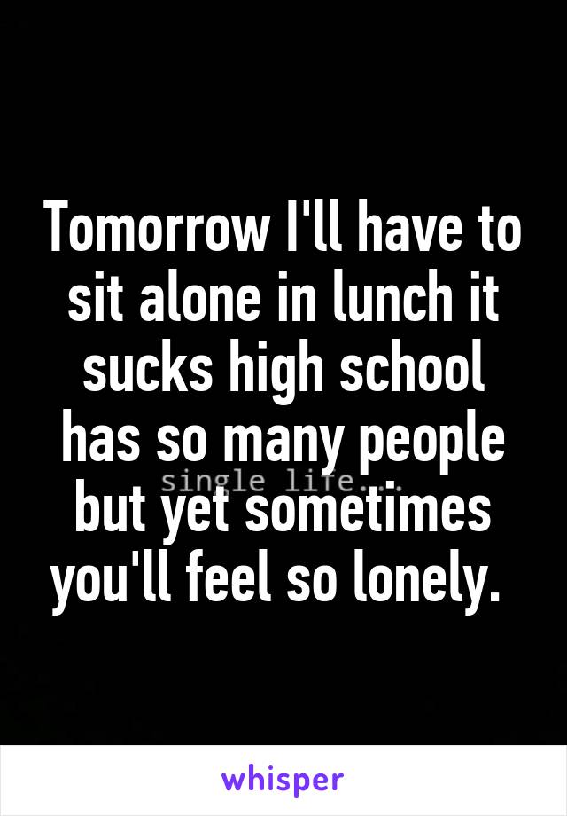 Tomorrow I'll have to sit alone in lunch it sucks high school has so many people but yet sometimes you'll feel so lonely. 