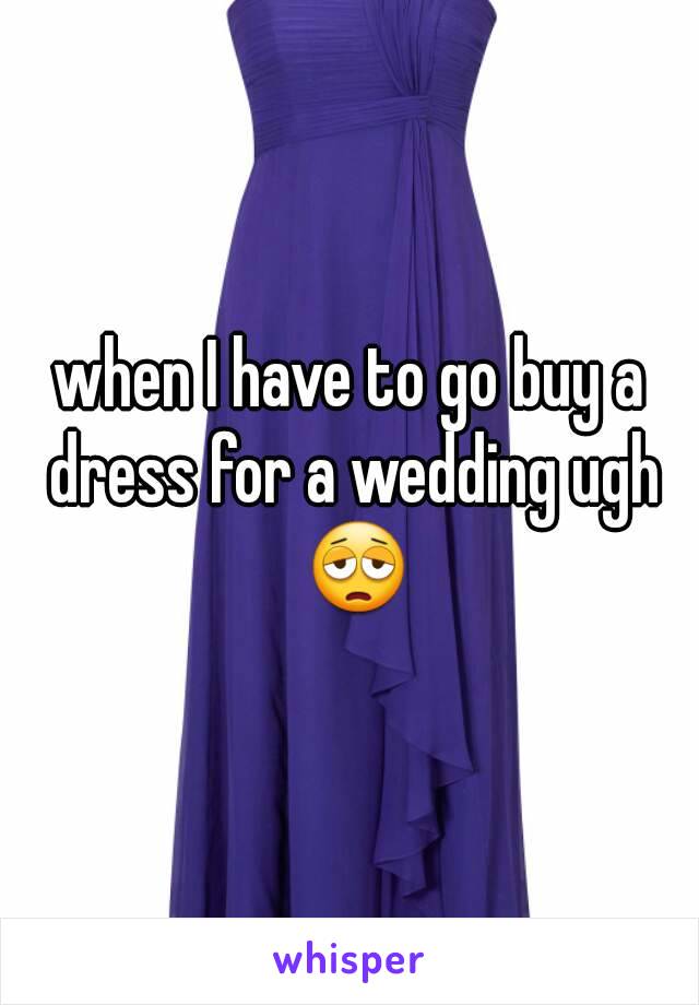 when I have to go buy a dress for a wedding ugh 😩