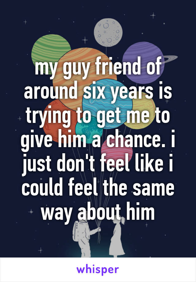 my guy friend of around six years is trying to get me to give him a chance. i just don't feel like i could feel the same way about him