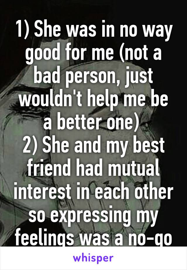 1) She was in no way good for me (not a bad person, just wouldn't help me be a better one) 
2) She and my best friend had mutual interest in each other so expressing my feelings was a no-go