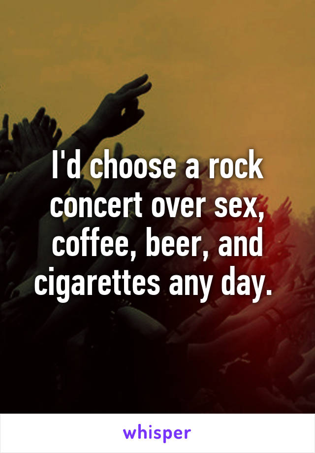 I'd choose a rock concert over sex, coffee, beer, and cigarettes any day. 