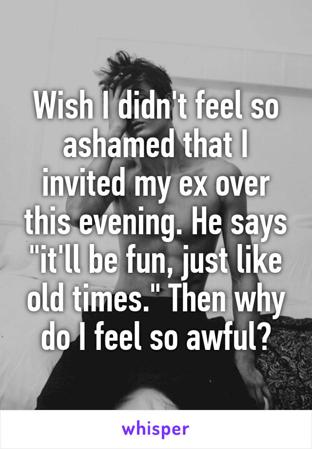 Wish I didn't feel so ashamed that I invited my ex over this evening. He says "it'll be fun, just like old times." Then why do I feel so awful?