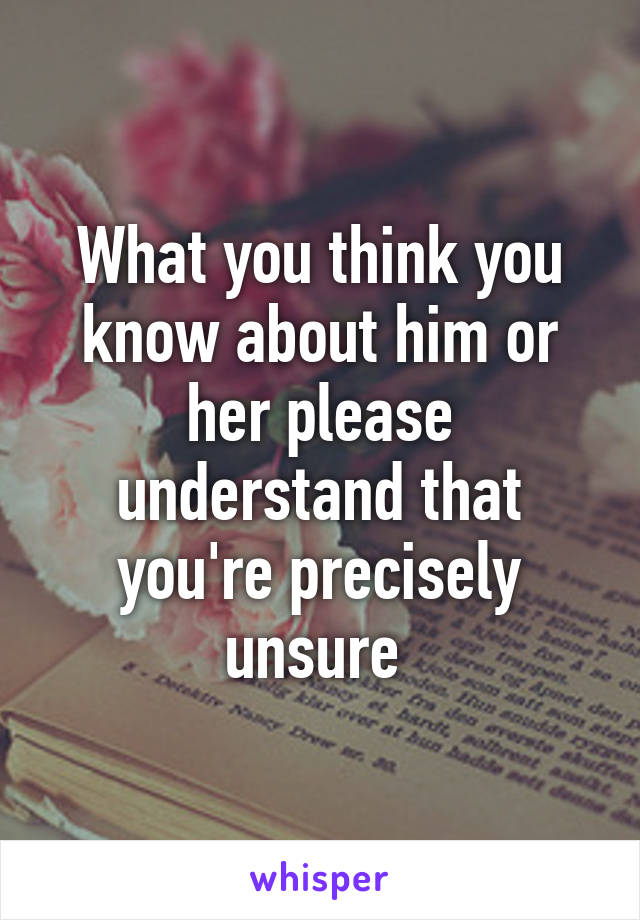 What you think you know about him or her please understand that you're precisely unsure 