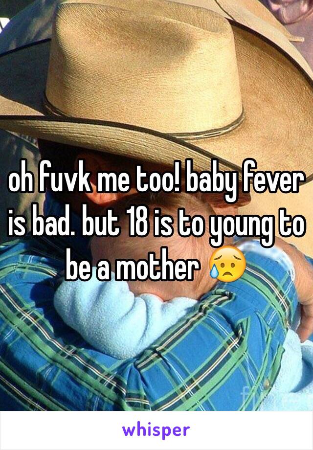 oh fuvk me too! baby fever is bad. but 18 is to young to be a mother 😥