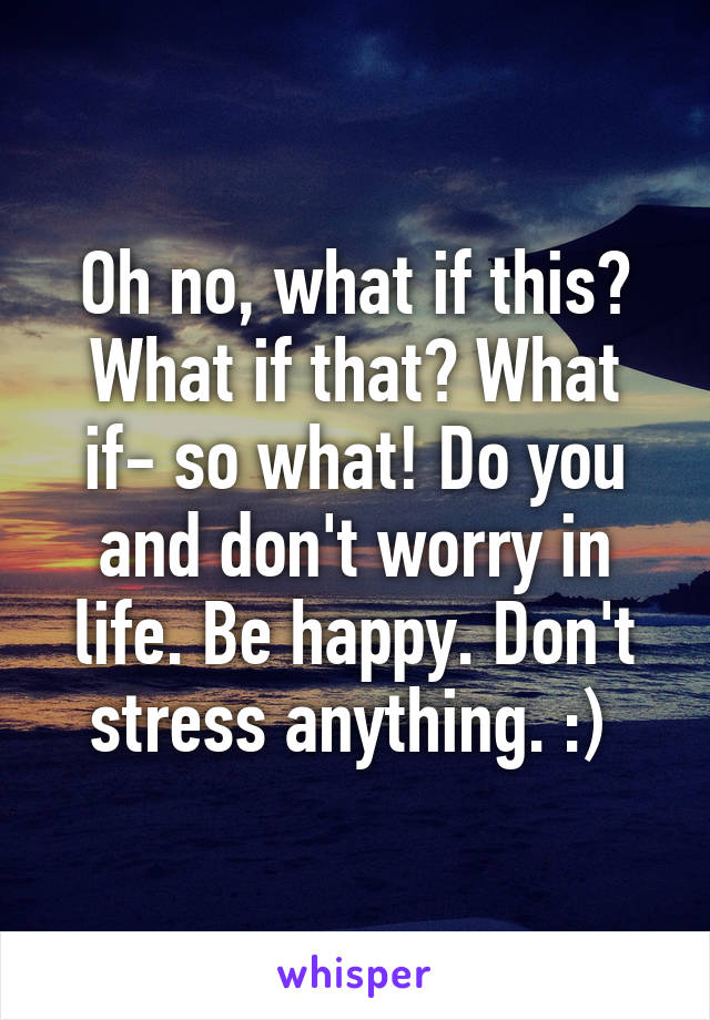 Oh no, what if this? What if that? What if- so what! Do you and don't worry in life. Be happy. Don't stress anything. :) 