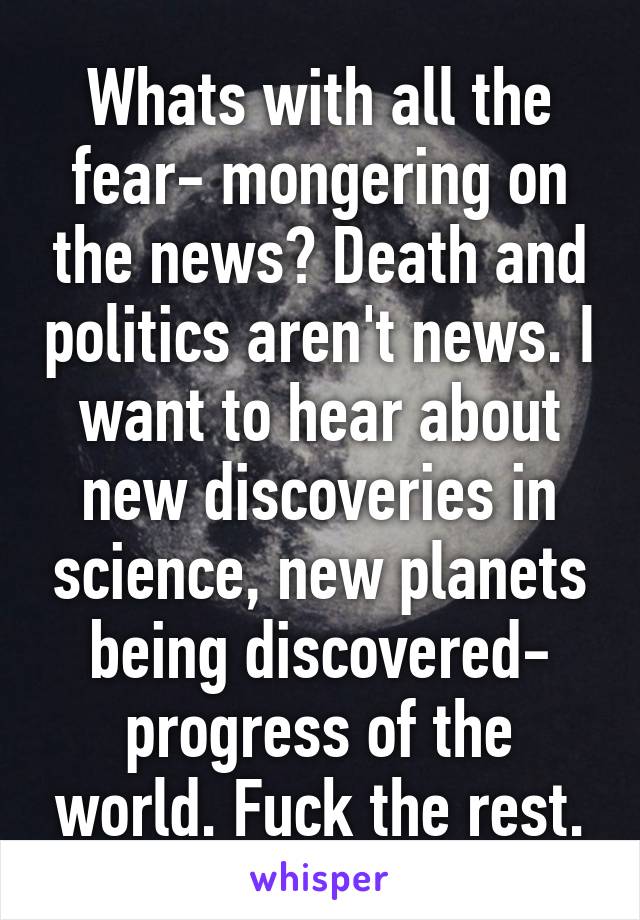 Whats with all the fear- mongering on the news? Death and politics aren't news. I want to hear about new discoveries in science, new planets being discovered- progress of the world. Fuck the rest.