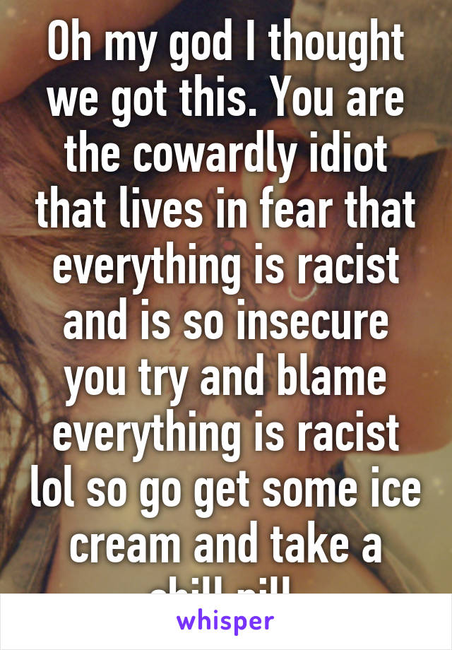 Oh my god I thought we got this. You are the cowardly idiot that lives in fear that everything is racist and is so insecure you try and blame everything is racist lol so go get some ice cream and take a chill pill 