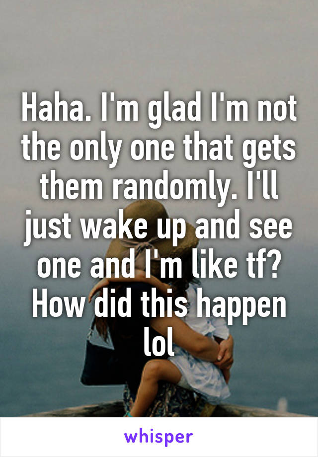 Haha. I'm glad I'm not the only one that gets them randomly. I'll just wake up and see one and I'm like tf? How did this happen lol