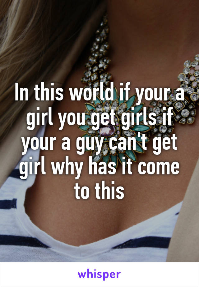 In this world if your a girl you get girls if your a guy can't get girl why has it come to this