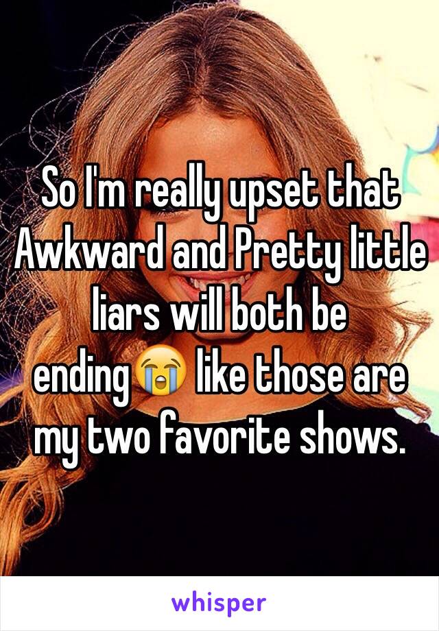 So I'm really upset that Awkward and Pretty little liars will both be ending😭 like those are my two favorite shows. 