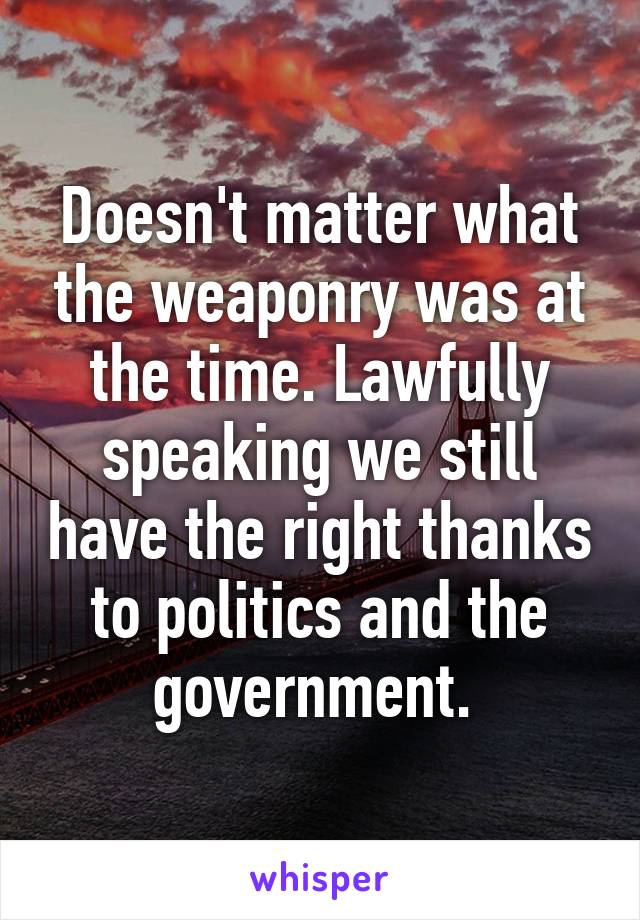 Doesn't matter what the weaponry was at the time. Lawfully speaking we still have the right thanks to politics and the government. 