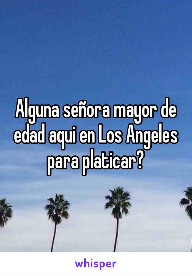 Alguna señora mayor de edad aqui en Los Angeles para platicar?