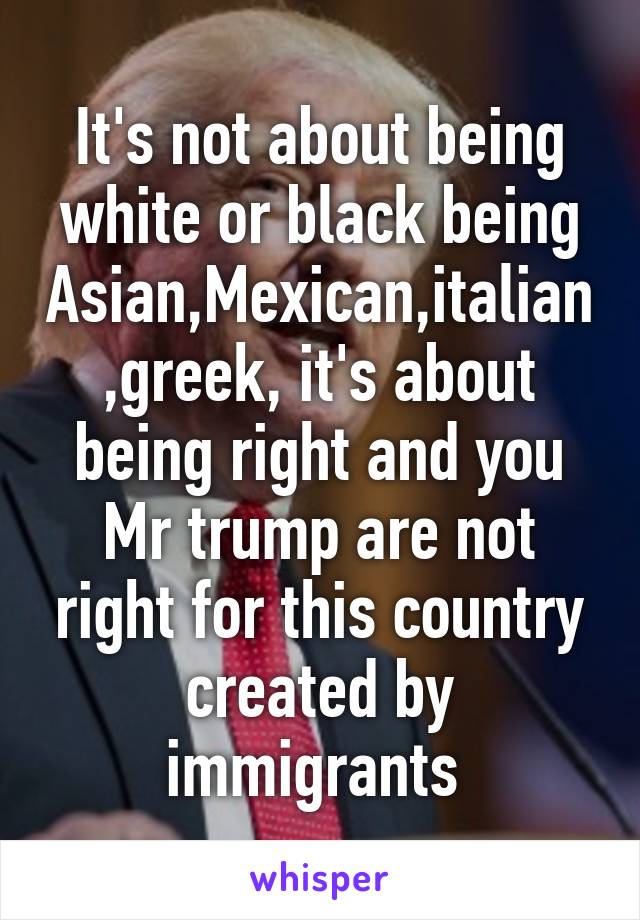 It's not about being white or black being Asian,Mexican,italian,greek, it's about being right and you Mr trump are not right for this country created by immigrants 