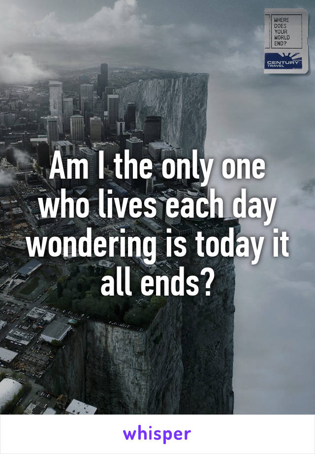 Am I the only one who lives each day wondering is today it all ends?