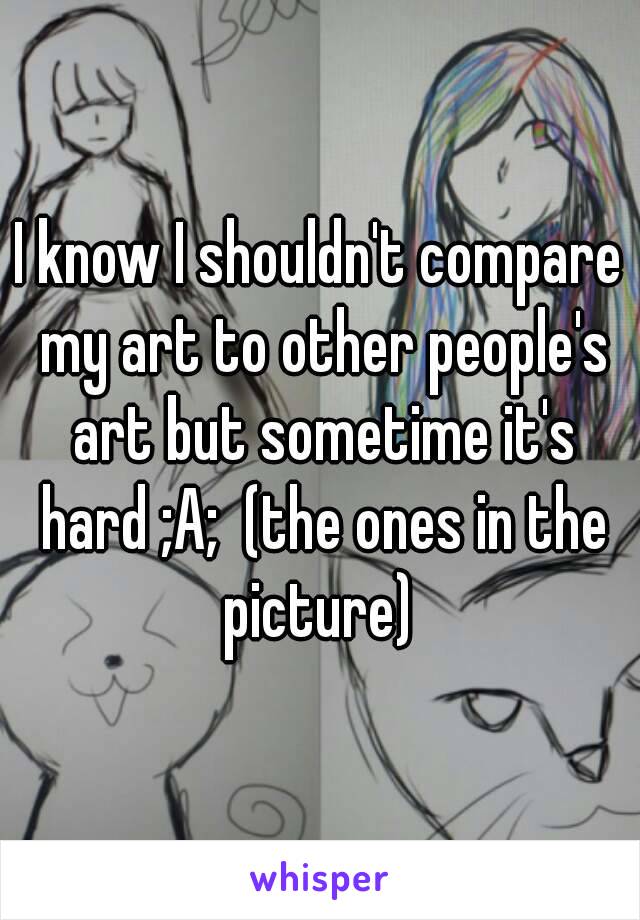 I know I shouldn't compare my art to other people's art but sometime it's hard ;A;  (the ones in the picture) 