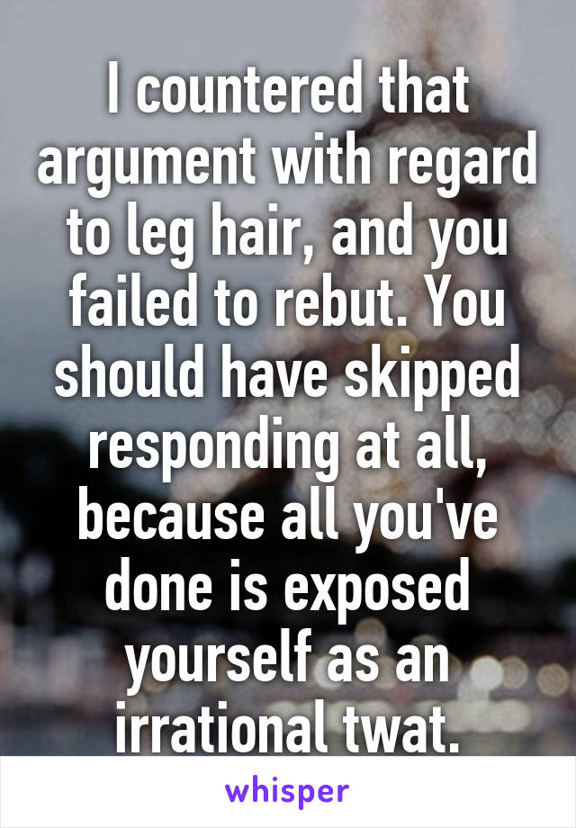 I countered that argument with regard to leg hair, and you failed to rebut. You should have skipped responding at all, because all you've done is exposed yourself as an irrational twat.